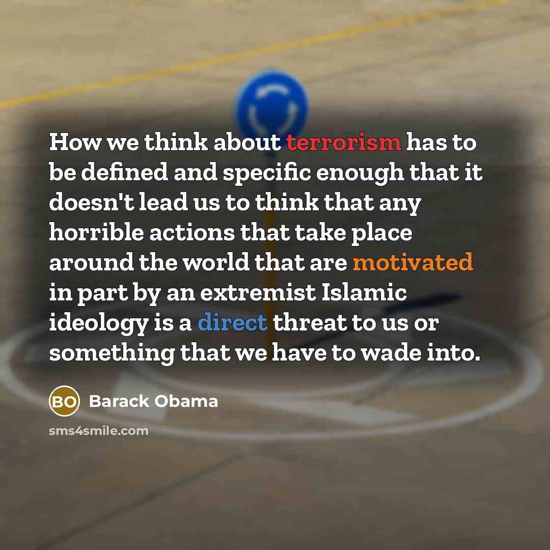 “How we think about terrorism has to be defined and specific enough that it doesn't lead us to think that any horrible actions that take place around the world that are motivated in part by an extremist Islamic ideology is a direct threat to us or something that we have to wade into.” quote by Barack Obama