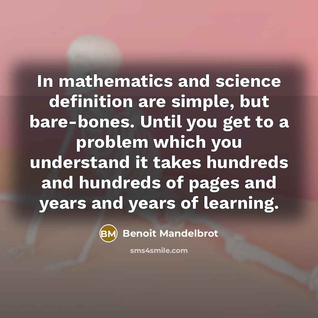 “In mathematics and science definition are simple, but bare-bones. Until you get to a problem which you understand it takes hundreds and hundreds of pages and years and years of learning.” quote by Benoit Mandelbrot