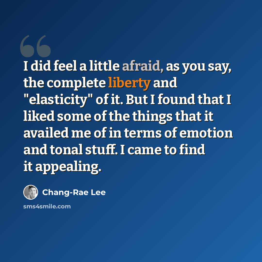 “I did feel a little afraid, as you say, the complete liberty and "elasticity" of it. But I found that I liked some of the things that it availed me of in terms of emotion and tonal stuff. I came to find it appealing.” quote by Chang-Rae Lee