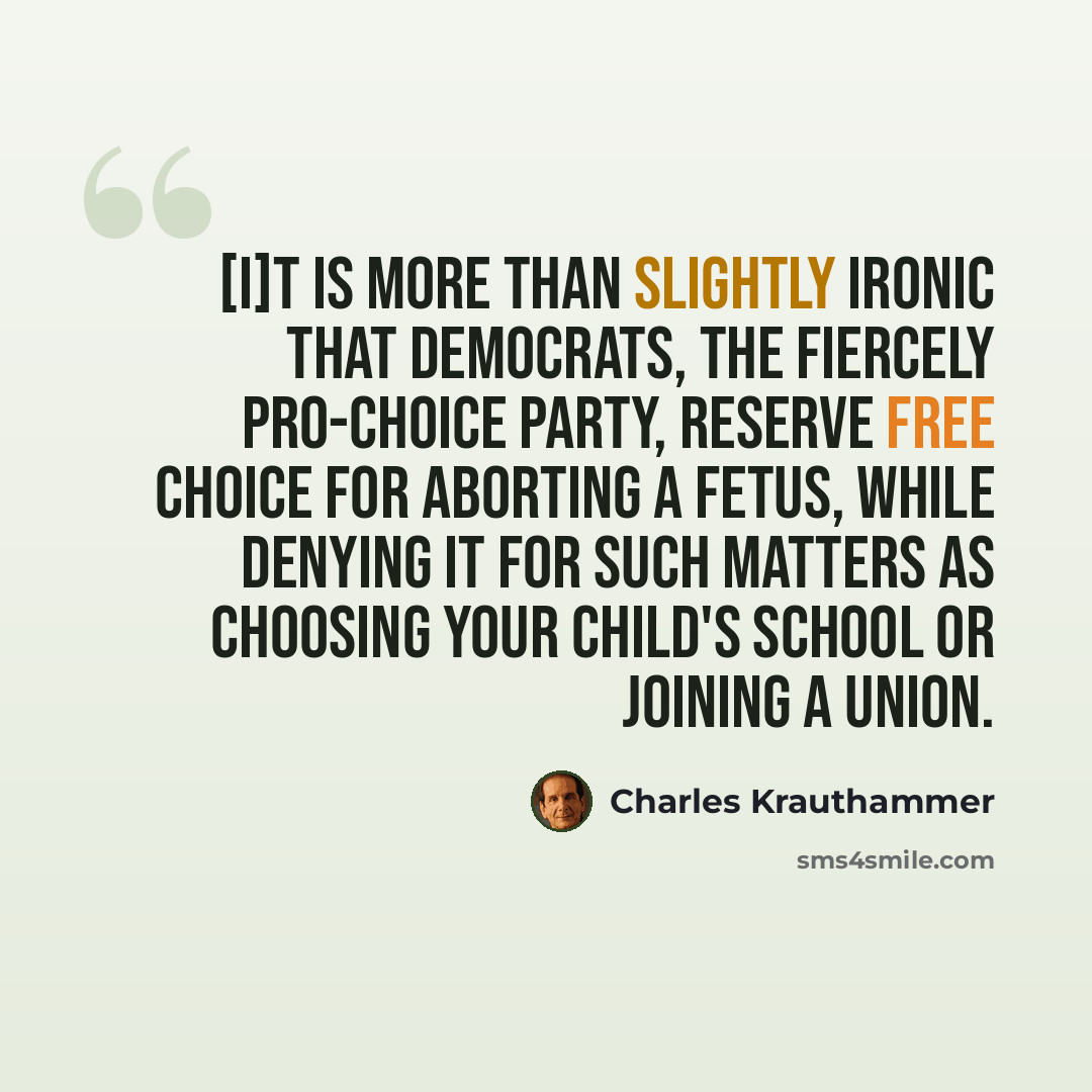 “[I]t is more than slightly ironic that Democrats, the fiercely pro-choice party, reserve free choice for aborting a fetus, while denying it for such matters as choosing your child's school or joining a union.” quote by Charles Krauthammer