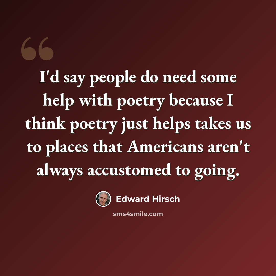 “I'd say people do need some help with poetry because I think poetry just helps takes us to places that Americans aren't always accustomed to going.” quote by Edward Hirsch
