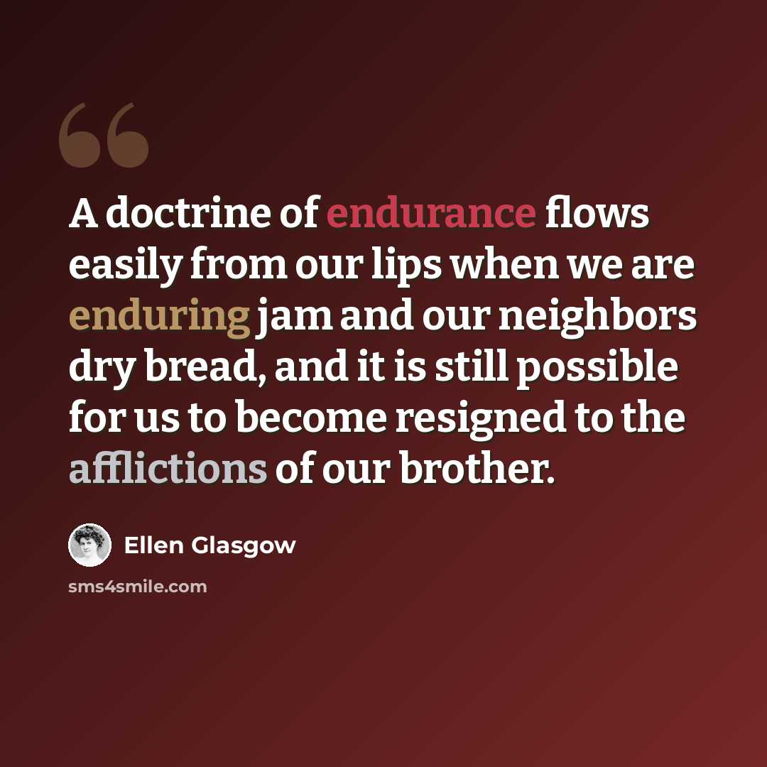 “A doctrine of endurance flows easily from our lips when we are enduring jam and our neighbors dry bread, and it is still possible for us to become resigned to the afflictions of our brother.” quote by Ellen Glasgow