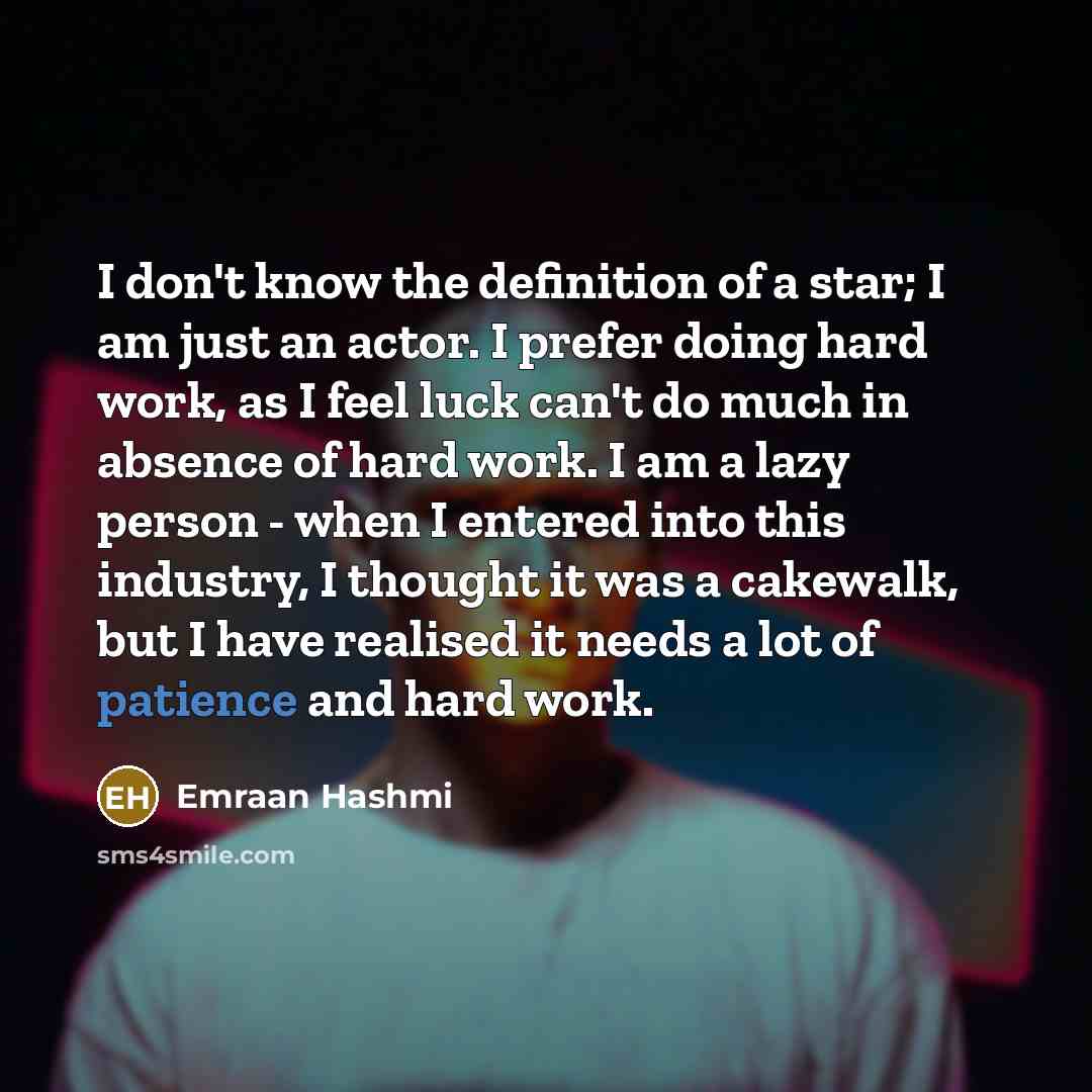 “I don't know the definition of a star; I am just an actor. I prefer doing hard work, as I feel luck can't do much in absence of hard work. I am a lazy person - when I entered into this industry, I thought it was a cakewalk, but I have realised it needs a lot of patience and hard work.” quote by Emraan Hashmi