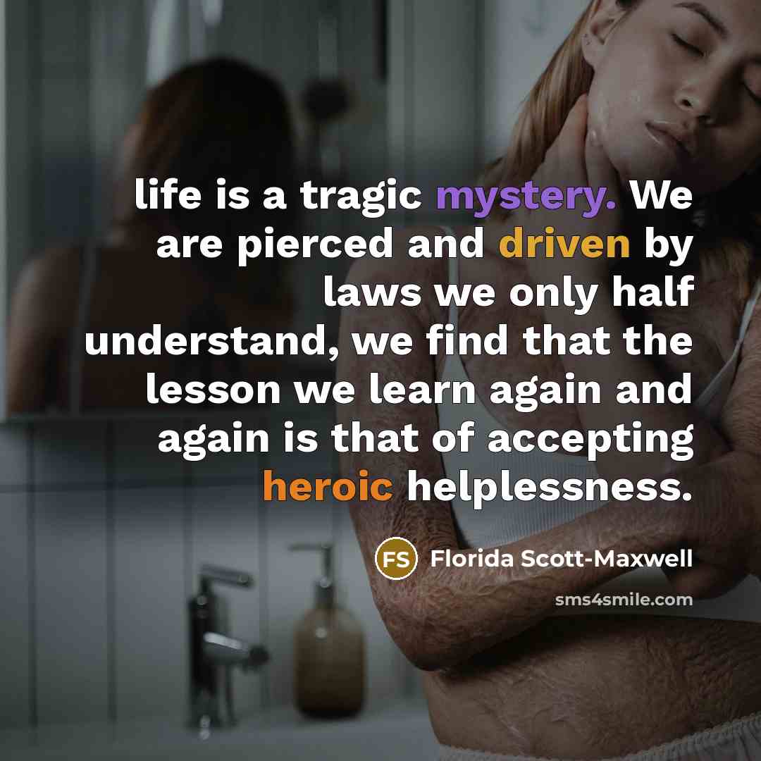 “life is a tragic mystery. We are pierced and driven by laws we only half understand, we find that the lesson we learn again and again is that of accepting heroic helplessness.” quote by Florida Scott-Maxwell