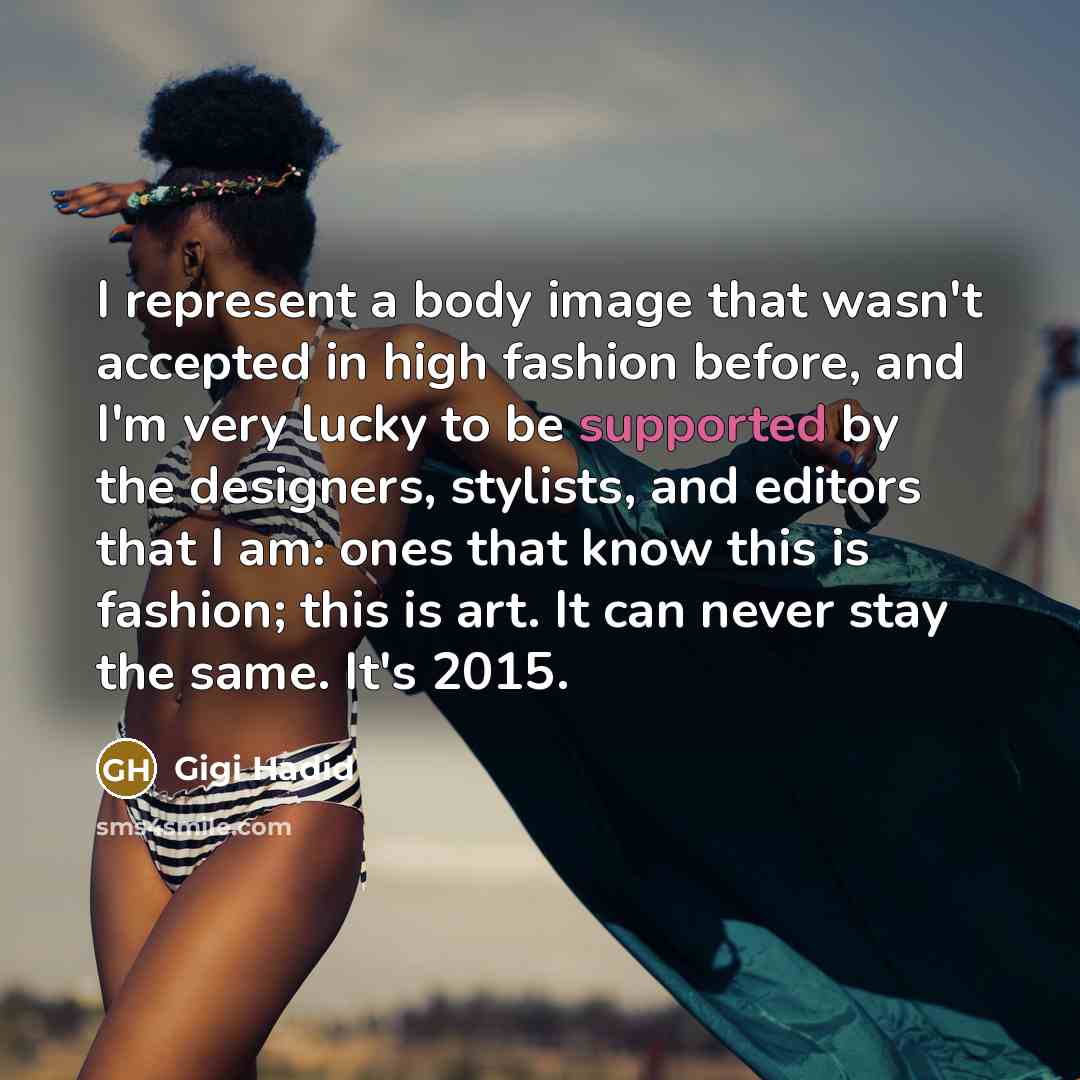 “I represent a body image that wasn't accepted in high fashion before, and I'm very lucky to be supported by the designers, stylists, and editors that I am: ones that know this is fashion; this is art. It can never stay the same. It's 2015.” quote by Gigi Hadid