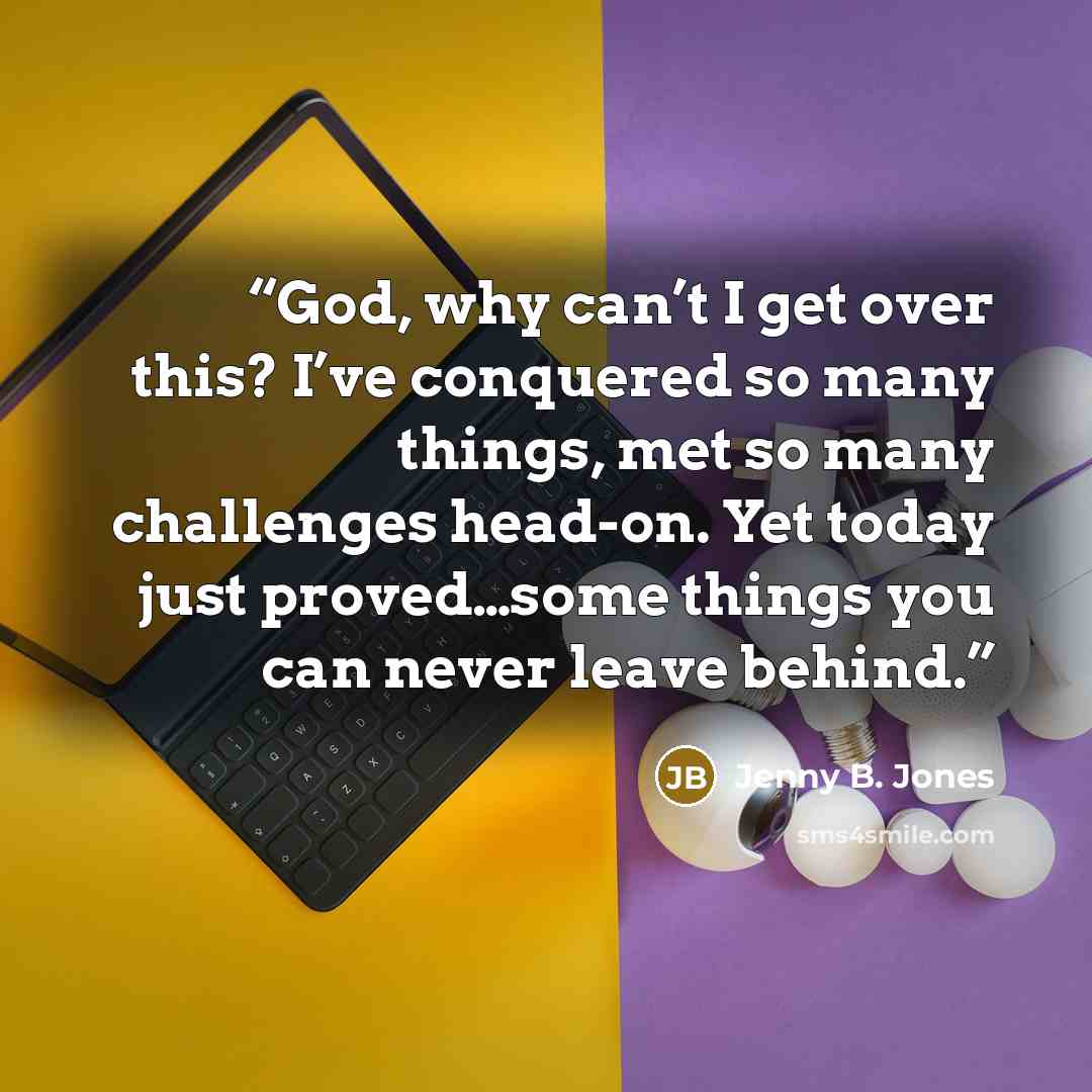 “God, why can’t I get over this? I’ve conquered so many things, met so many challenges head-on. Yet today just proved…some things you can never leave behind.” quote by Jenny B. Jones