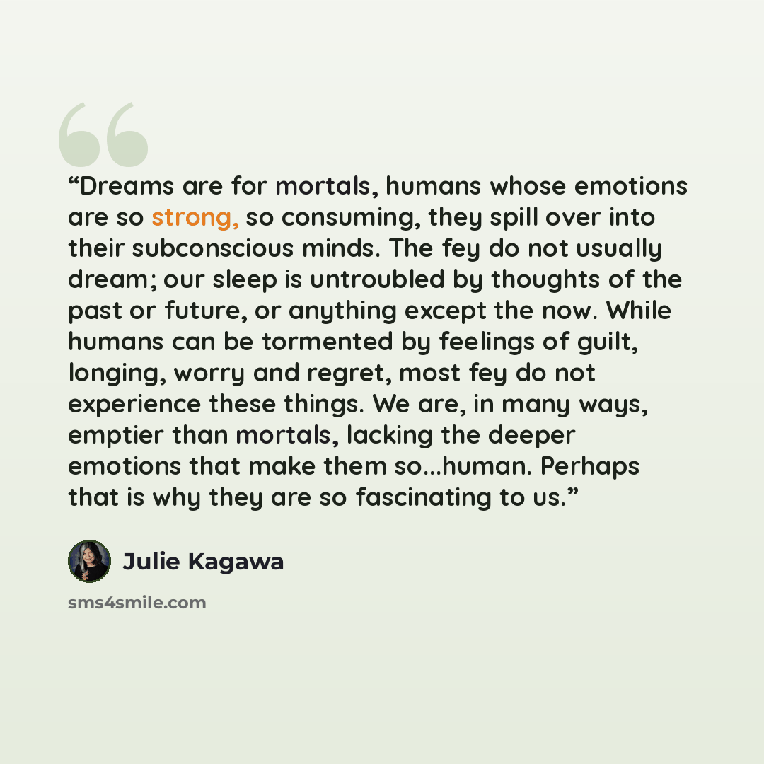 “Dreams are for mortals, humans whose emotions are so strong, so consuming, they spill over into their subconscious minds. The fey do not usually dream; our sleep is untroubled by thoughts of the past or future, or anything except the now. While humans can be tormented by feelings of guilt…” quote by Julie Kagawa