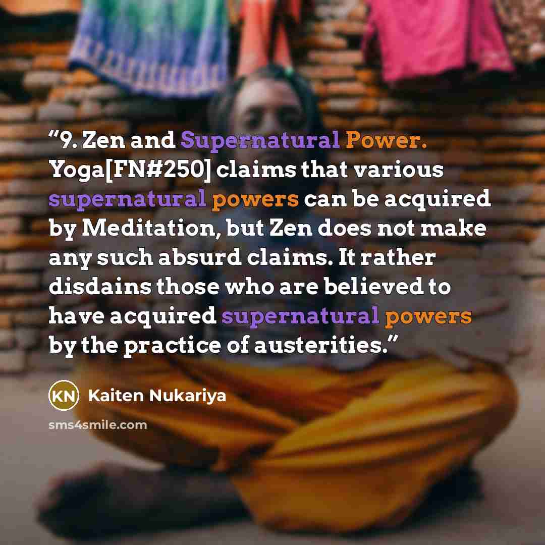 “9. Zen and Supernatural Power. Yoga[FN#250] claims that various supernatural powers can be acquired by Meditation, but Zen does not make any such absurd claims. It rather disdains those who are believed to have acquired supernatural powers by the practice of austerities.” quote by Kaiten Nukariya