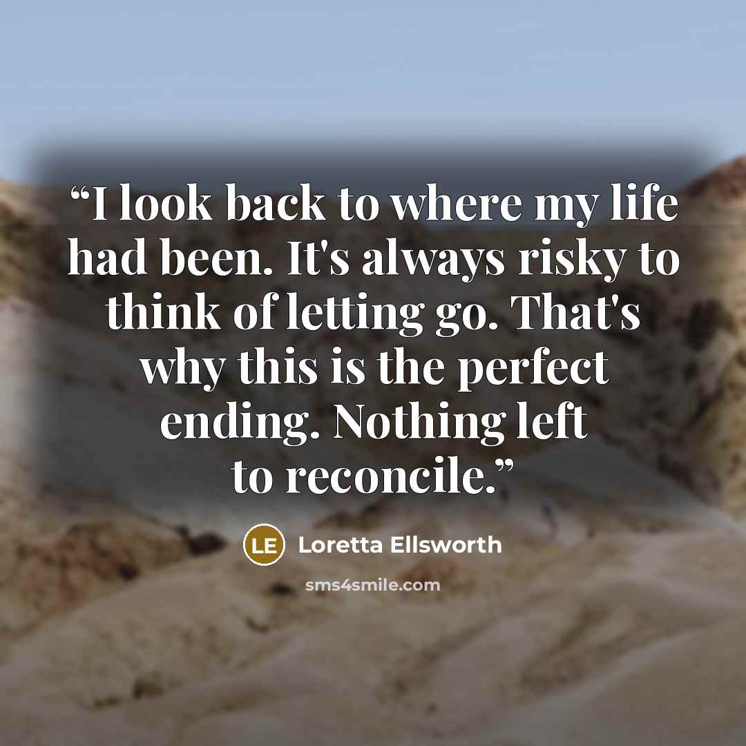 “I look back to where my life had been. It's always risky to think of letting go. That's why this is the perfect ending. Nothing left to reconcile.” quote by Loretta Ellsworth