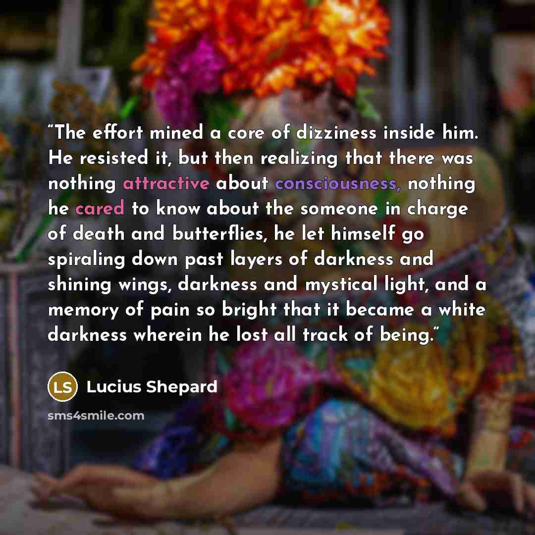 “The effort mined a core of dizziness inside him. He resisted it, but then realizing that there was nothing attractive about consciousness, nothing he cared to know about the someone in charge of death and butterflies, he let himself go spiraling down past layers of darkness and shining wings…” quote by Lucius Shepard