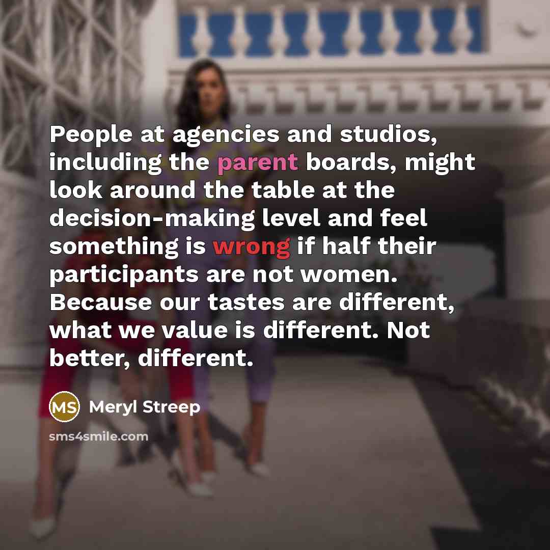 “People at agencies and studios, including the parent boards, might look around the table at the decision-making level and feel something is wrong if half their participants are not women. Because our tastes are different, what we value is different. Not better, different.” quote by Meryl Streep