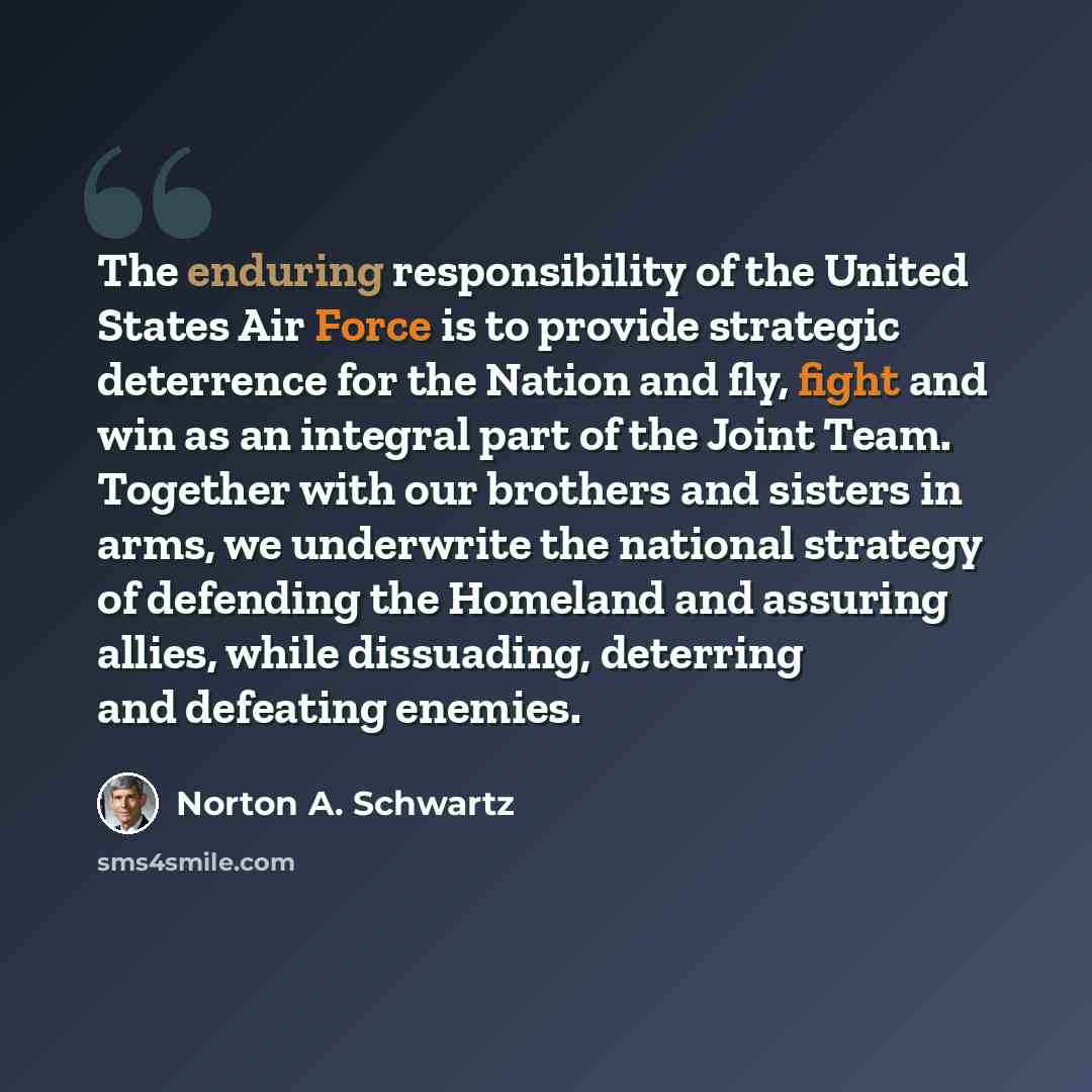 “The enduring responsibility of the United States Air Force is to provide strategic deterrence for the Nation and fly, fight and win as an integral part of the Joint Team. Together with our brothers and sisters in arms, we underwrite the national strategy of defending the Homeland and assuring…” quote by Norton A. Schwartz