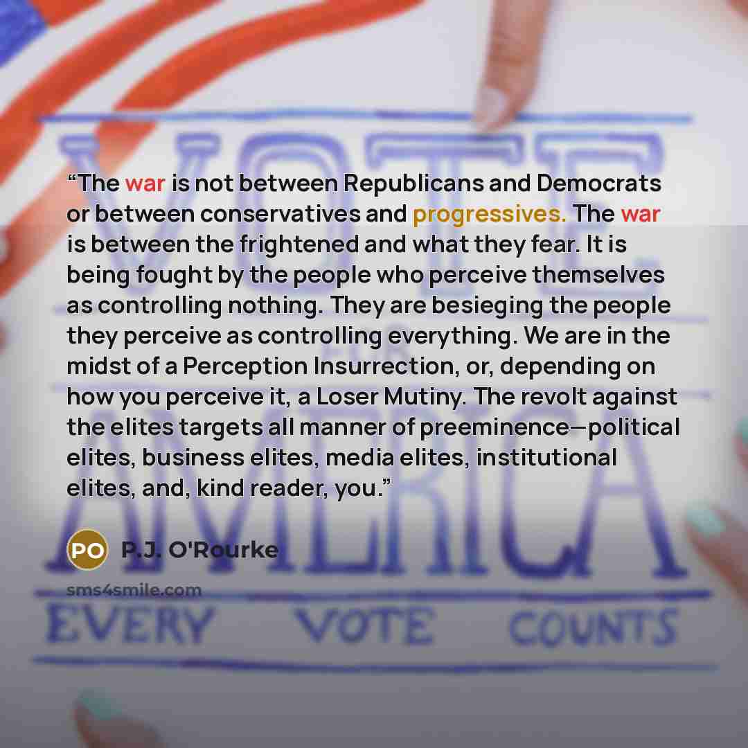 “The war is not between Republicans and Democrats or between conservatives and progressives. The war is between the frightened and what they fear. It is being fought by the people who perceive themselves as controlling nothing. They are besieging the people they perceive as controlling everything…” quote by P.J. O'Rourke