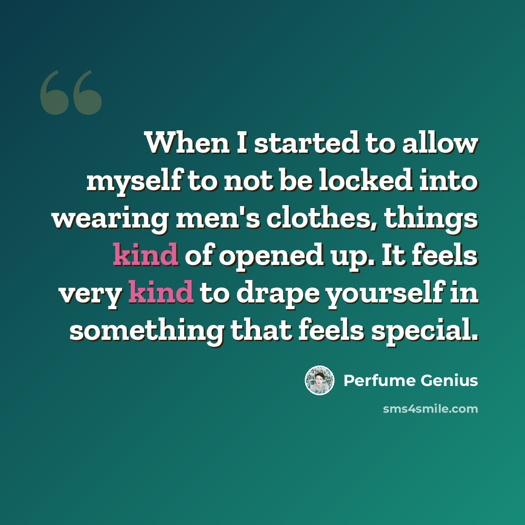 “When I started to allow myself to not be locked into wearing men's clothes, things kind of opened up. It feels very kind to drape yourself in something that feels special.” quote by Perfume Genius