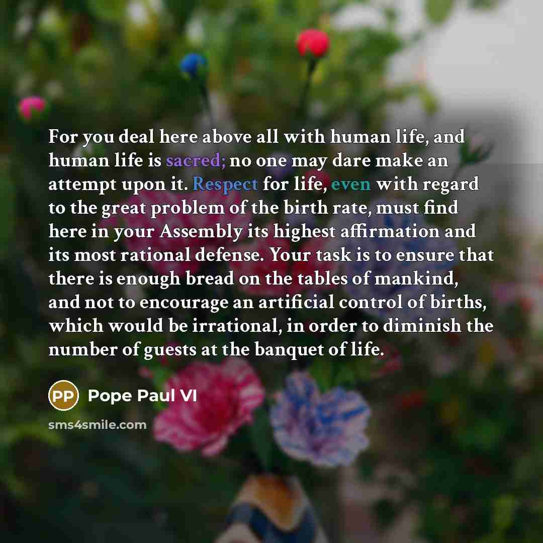“For you deal here above all with human life, and human life is sacred; no one may dare make an attempt upon it. Respect for life, even with regard to the great problem of the birth rate, must find here in your Assembly its highest affirmation and its most rational defense. Your task is to ensure…” quote by Pope Paul VI