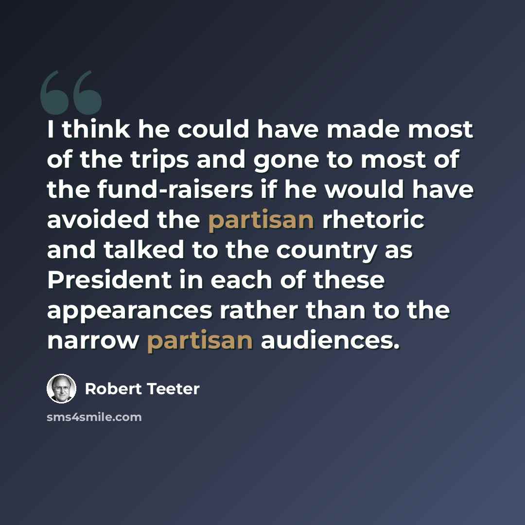 “I think he could have made most of the trips and gone to most of the fund-raisers if he would have avoided the partisan rhetoric and talked to the country as President in each of these appearances rather than to the narrow partisan audiences.” quote by Robert Teeter