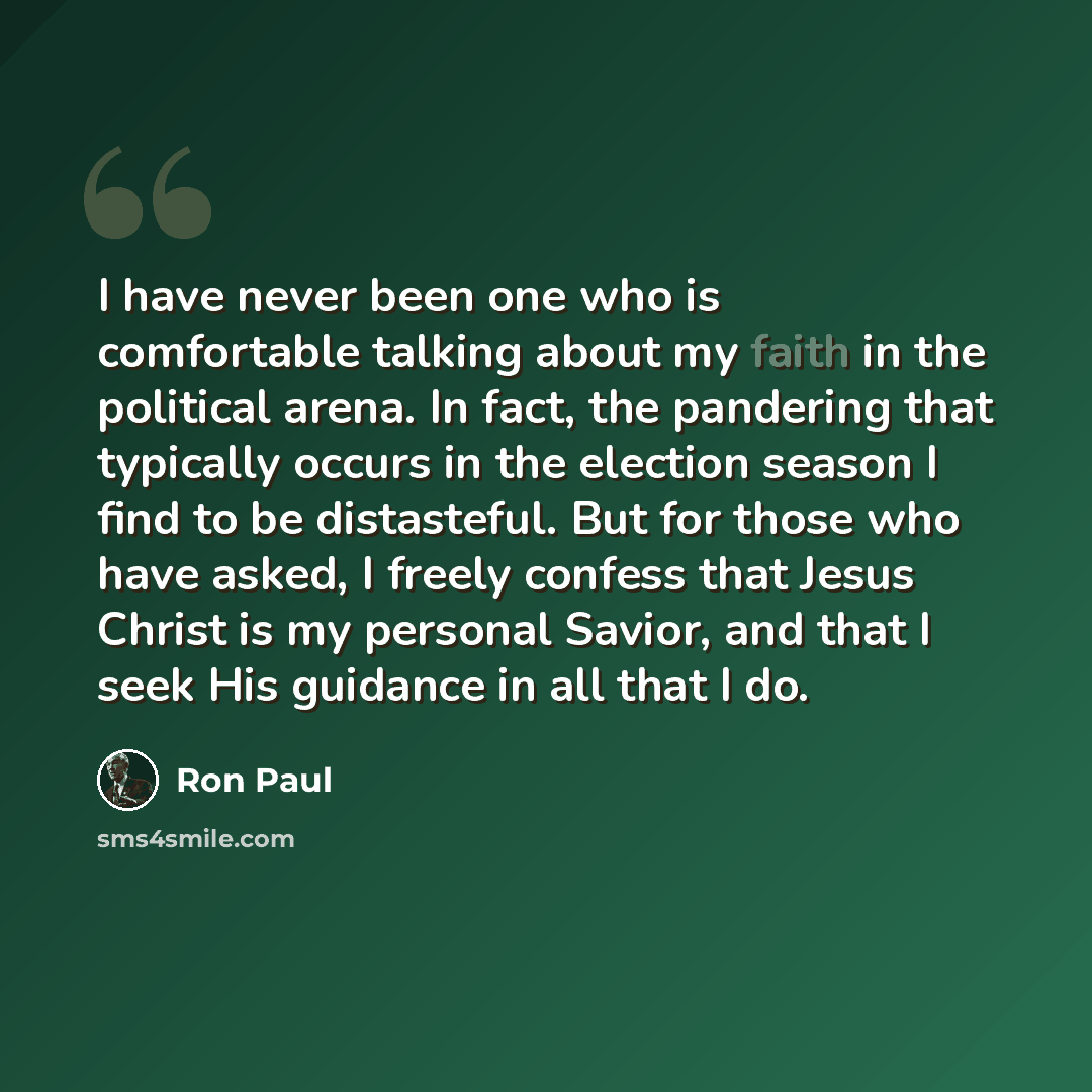 “I have never been one who is comfortable talking about my faith in the political arena. In fact, the pandering that typically occurs in the election season I find to be distasteful. But for those who have asked, I freely confess that Jesus Christ is my personal Savior, and that I seek His guidance…” quote by Ron Paul