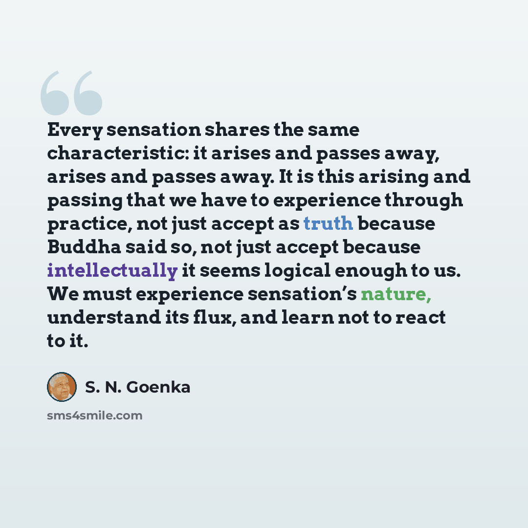 “Every sensation shares the same characteristic: it arises and passes away, arises and passes away. It is this arising and passing that we have to experience through practice, not just accept as truth because Buddha said so, not just accept because intellectually it seems logical enough to us. We…” quote by S. N. Goenka