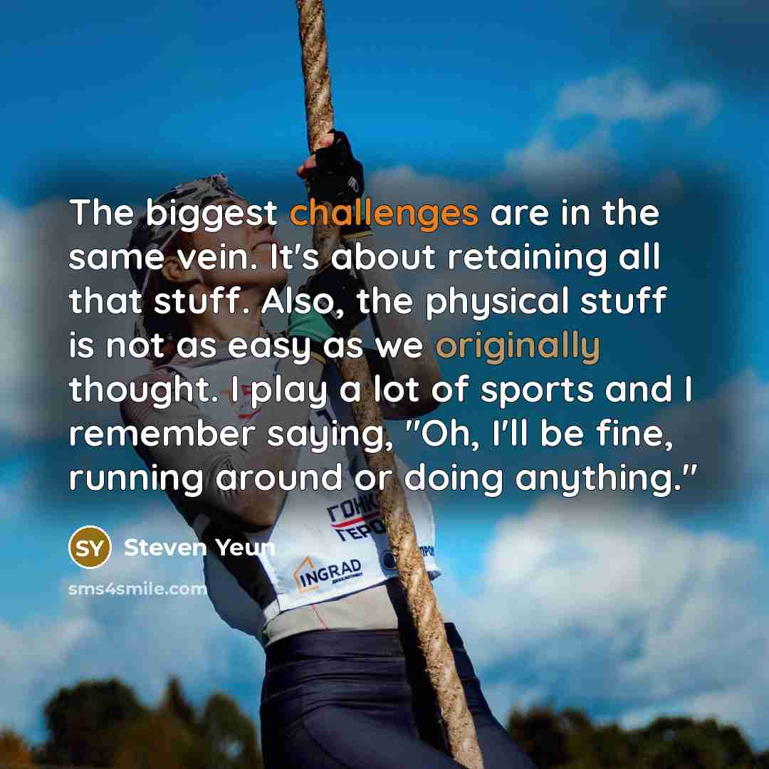 “The biggest challenges are in the same vein. It's about retaining all that stuff. Also, the physical stuff is not as easy as we originally thought. I play a lot of sports and I remember saying, "Oh, I'll be fine, running around or doing anything."” quote by Steven Yeun