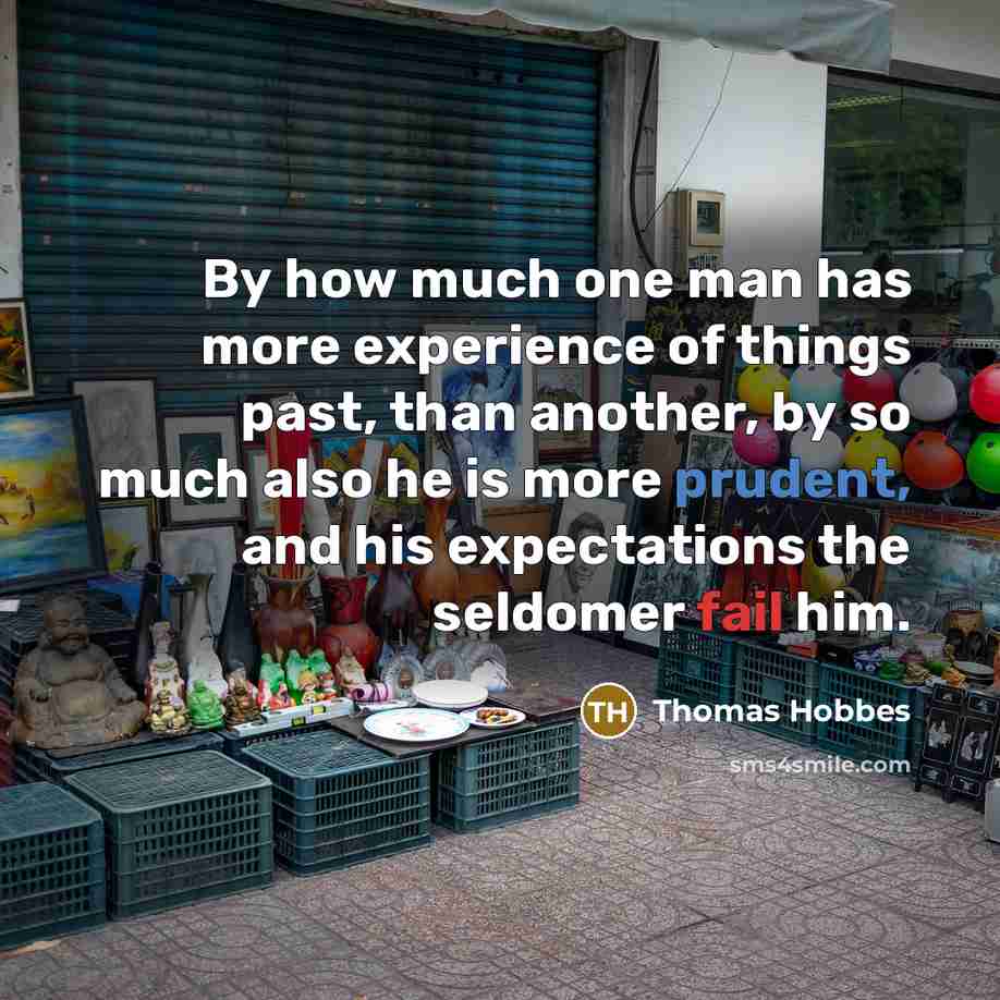“By how much one man has more experience of things past, than another, by so much also he is more prudent, and his expectations the seldomer fail him.” quote by Thomas Hobbes
