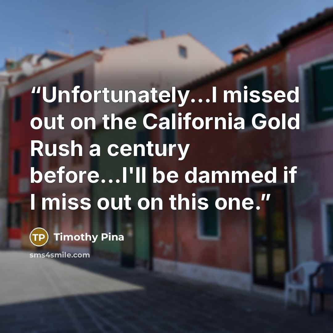 “Unfortunately...I missed out on the California Gold Rush a century before...I'll be dammed if I miss out on this one.” quote by Timothy Pina