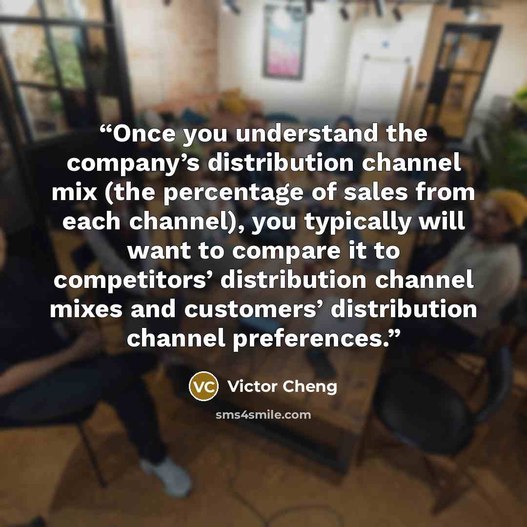 “Once you understand the company’s distribution channel mix (the percentage of sales from each channel), you typically will want to compare it to competitors’ distribution channel mixes and customers’ distribution channel preferences.” quote by Victor Cheng