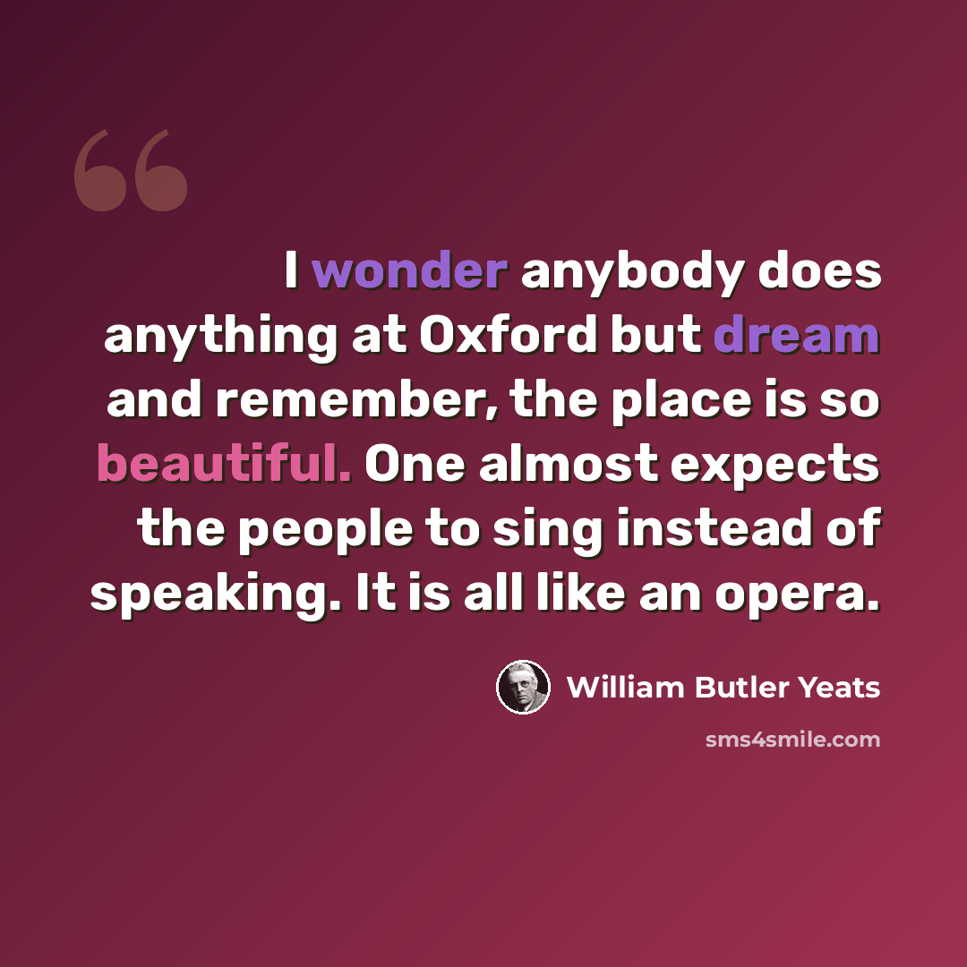 “I wonder anybody does anything at Oxford but dream and remember, the place is so beautiful. One almost expects the people to sing instead of speaking. It is all like an opera.” quote by William Butler Yeats