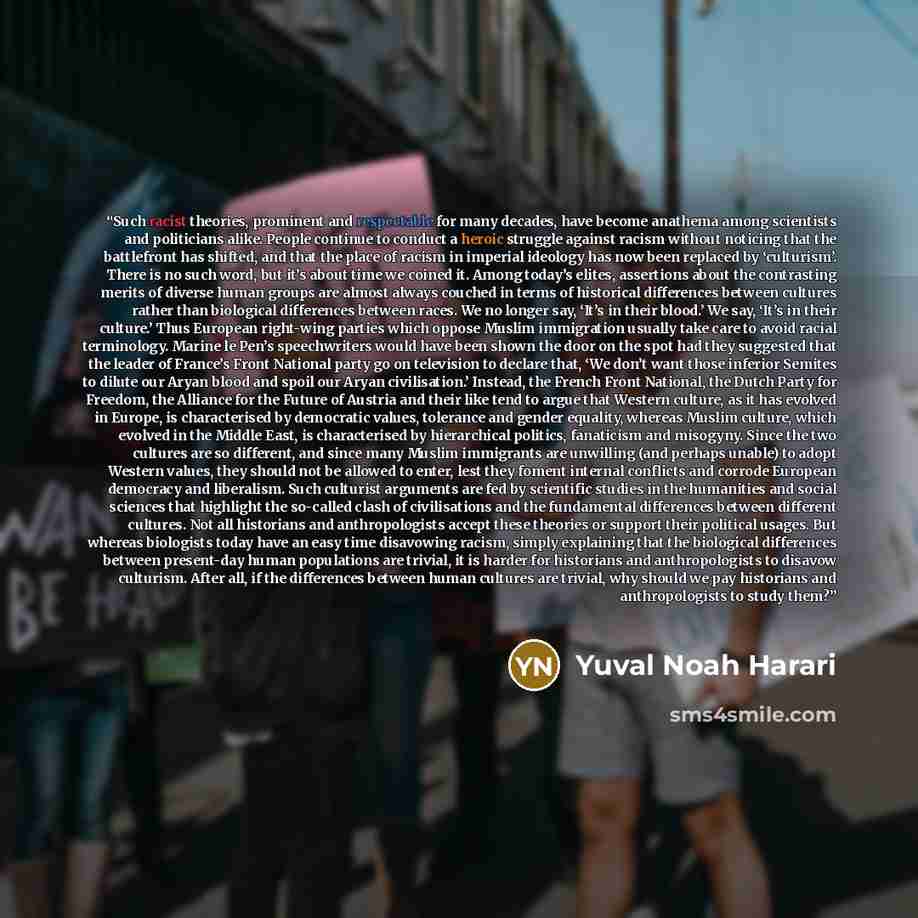 “Such racist theories, prominent and respectable for many decades, have become anathema among scientists and politicians alike. People continue to conduct a heroic struggle against racism without noticing that the battlefront has shifted, and that the place of racism in imperial ideology has now…” quote by Yuval Noah Harari