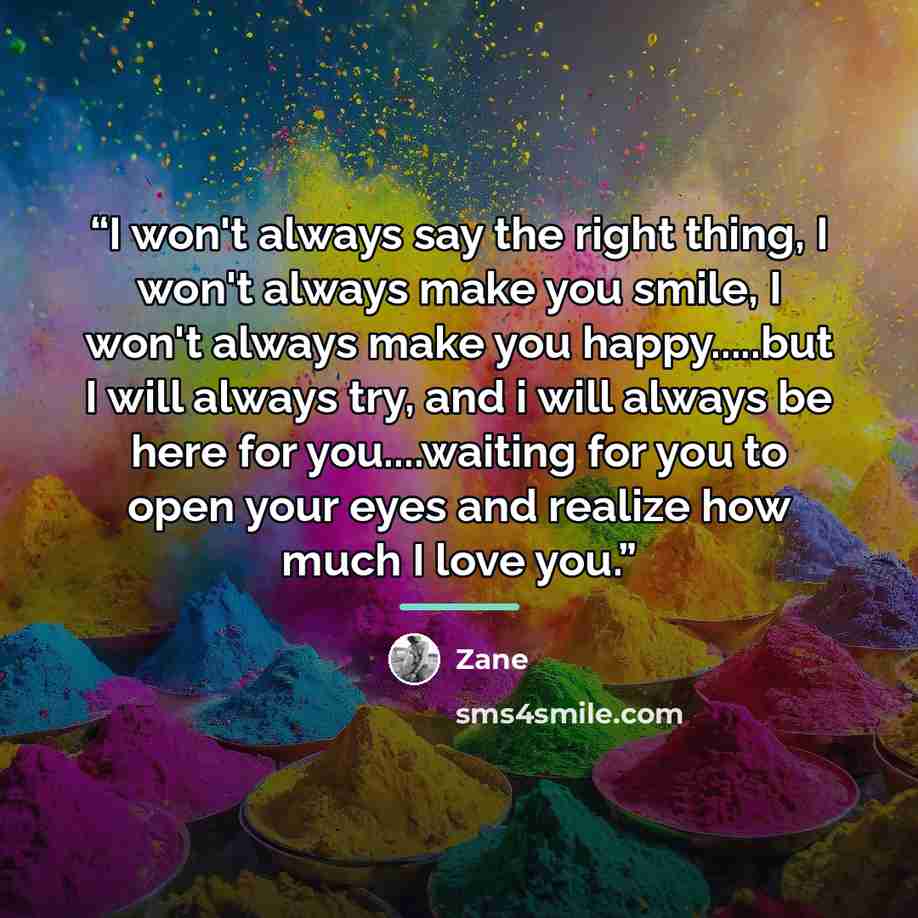 “I won't always say the right thing, I won't always make you smile, I won't always make you happy…but I will always try, and i will always be here for you…waiting for you to open your eyes and realize how much I love you.” quote by Zane