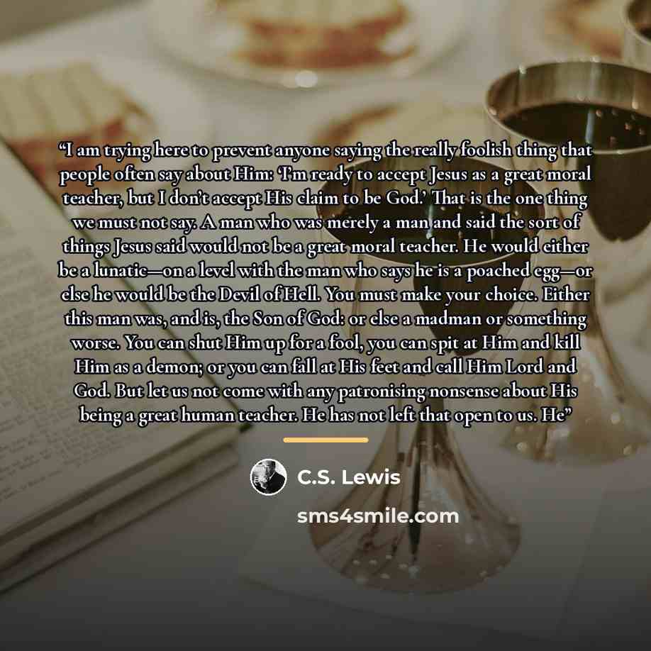 “I am trying here to prevent anyone saying the really foolish thing that people often say about Him: ‘I’m ready to accept Jesus as a great moral teacher, but I don’t accept His claim to be God.’ That is the one thing we must not say. A man who was merely a man and said the sort of things Jesus said…” quote by C.S. Lewis