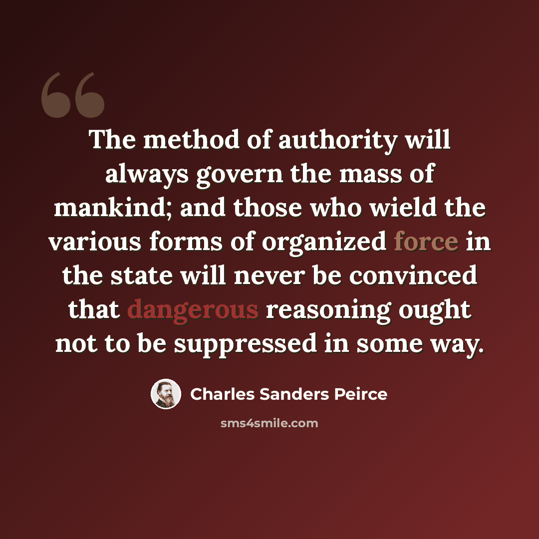 “The method of authority will always govern the mass of mankind; and those who wield the various forms of organized force in the state will never be convinced that dangerous reasoning ought not to be suppressed in some way.” quote by Charles Sanders Peirce