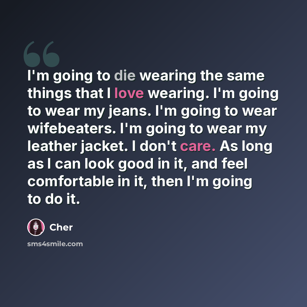 “I'm going to die wearing the same things that I love wearing. I'm going to wear my jeans. I'm going to wear wifebeaters. I'm going to wear my leather jacket. I don't care. As long as I can look good in it, and feel comfortable in it, then I'm going to do it.” quote by Cher