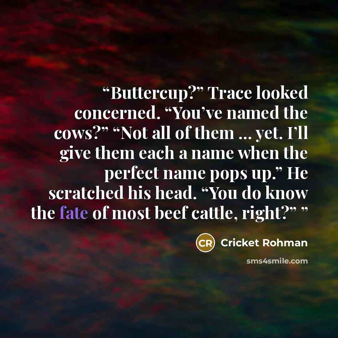 “Buttercup?” Trace looked concerned. “You’ve named the cows?” “Not all of them … yet. I’ll give them each a name when the perfect name pops up.” He scratched his head. “You do know the fate of most beef cattle, right?”” quote by Cricket Rohman