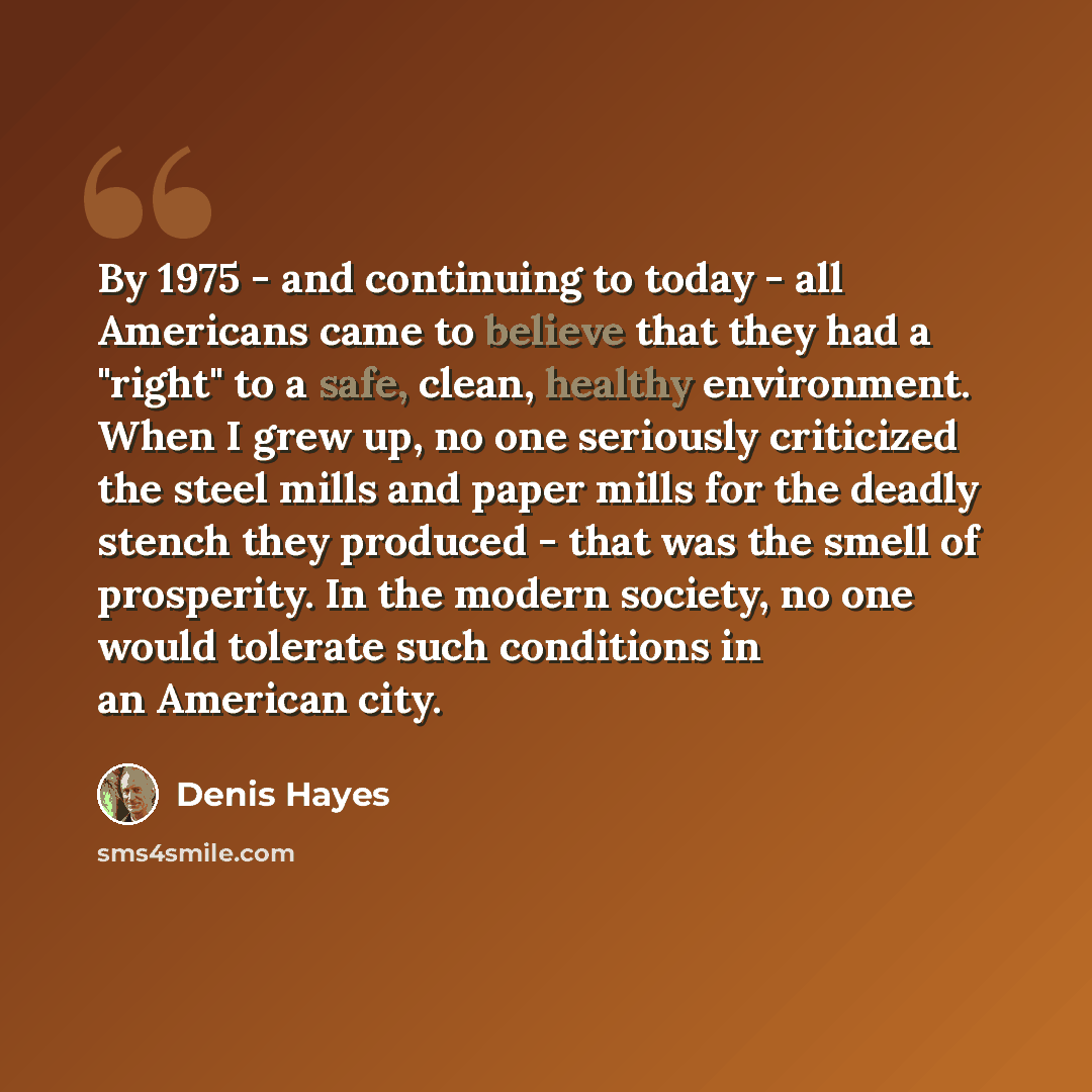 “By 1975 - and continuing to today - all Americans came to believe that they had a "right" to a safe, clean, healthy environment. When I grew up, no one seriously criticized the steel mills and paper mills for the deadly stench they produced - that was the smell of prosperity. In the modern…” quote by Denis Hayes