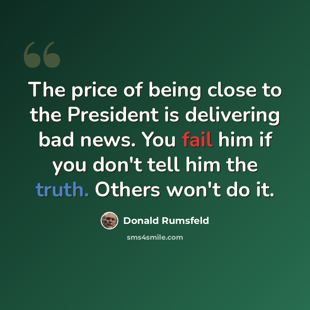 “The price of being close to the President is delivering bad news. You fail him if you don't tell him the truth. Others won't do it.” quote by Donald Rumsfeld