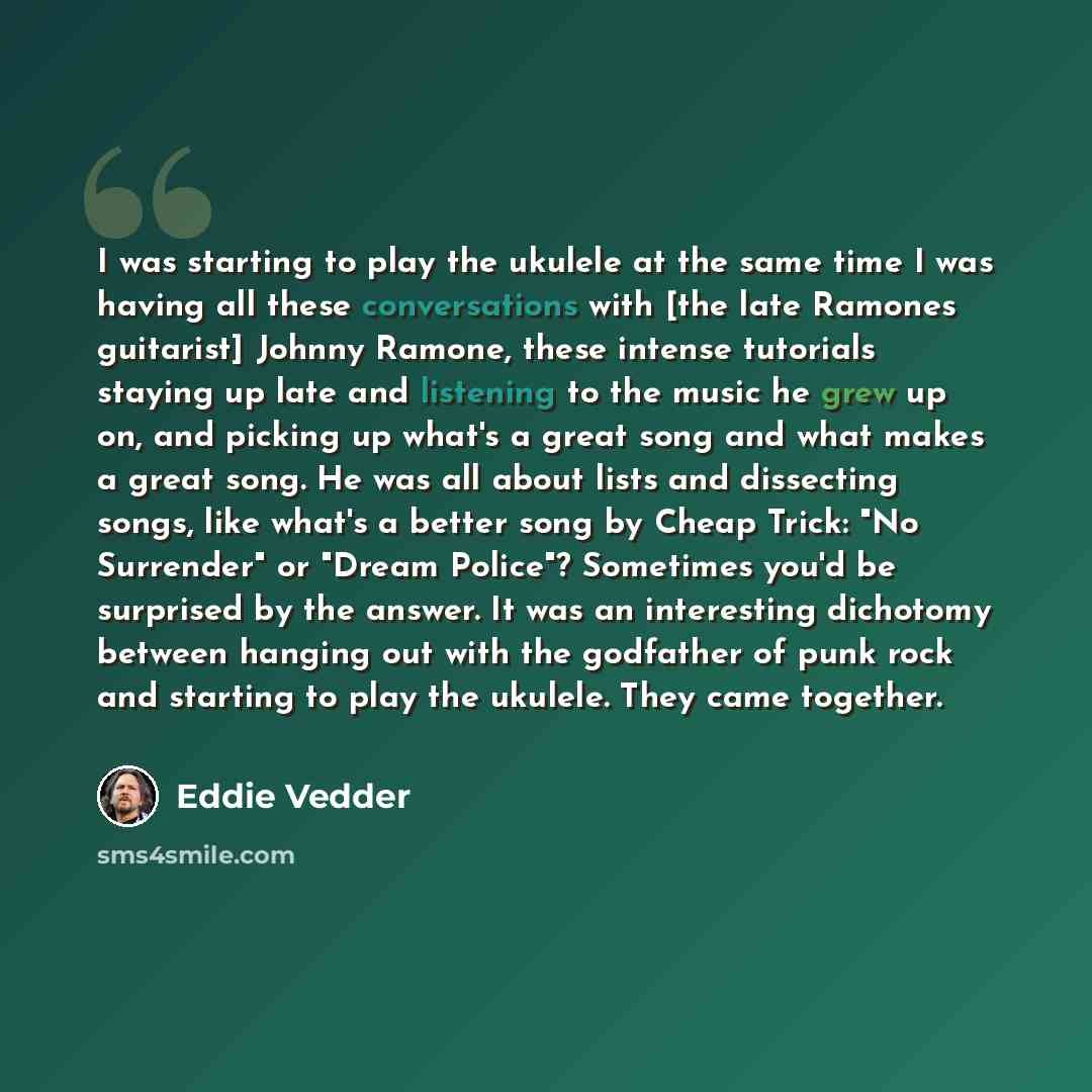 “I was starting to play the ukulele at the same time I was having all these conversations with [the late Ramones guitarist] Johnny Ramone, these intense tutorials staying up late and listening to the music he grew up on, and picking up what's a great song and what makes a great song. He was all…” quote by Eddie Vedder