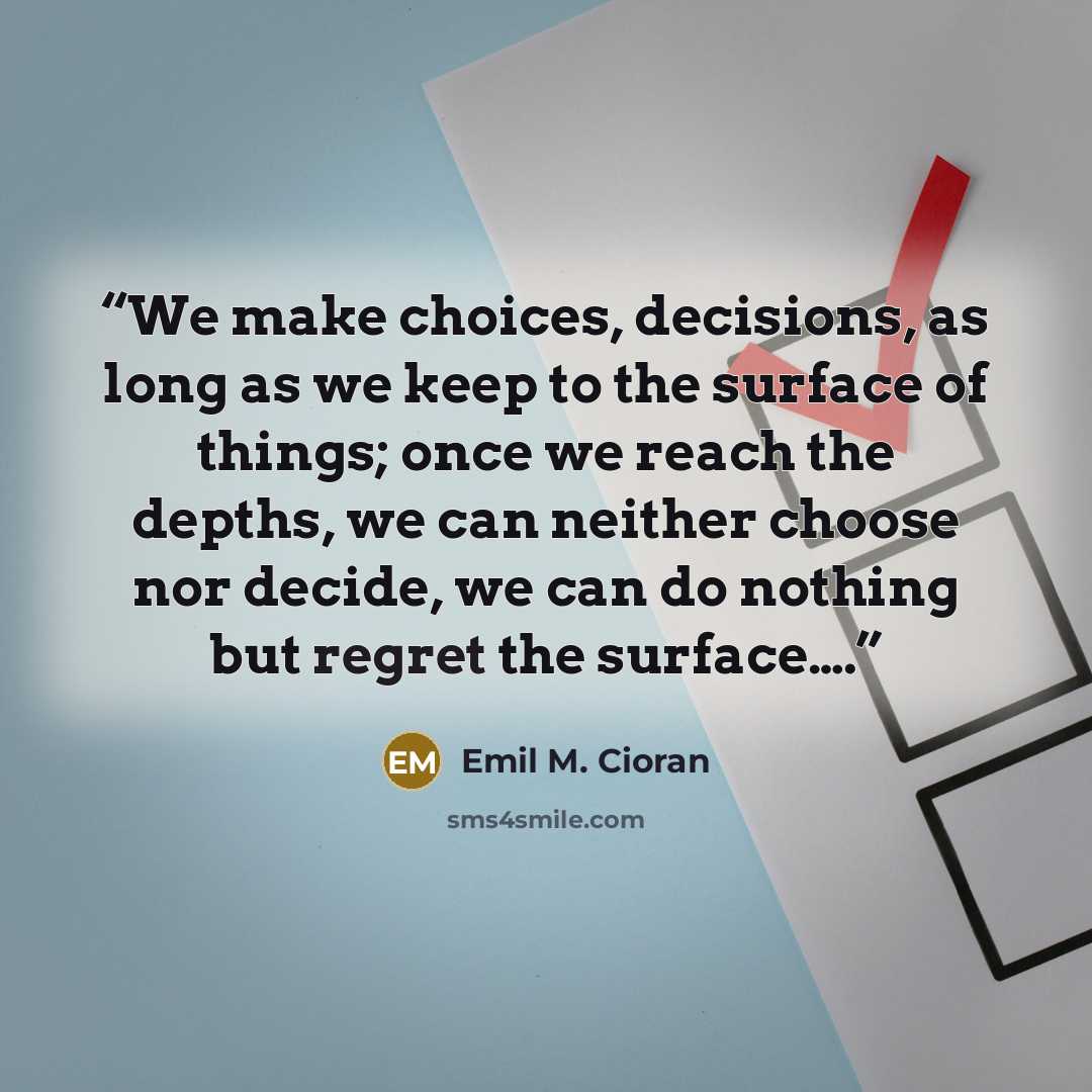 “We make choices, decisions, as long as we keep to the surface of things; once we reach the depths, we can neither choose nor decide, we can do nothing but regret the surface….” quote by Emil M. Cioran
