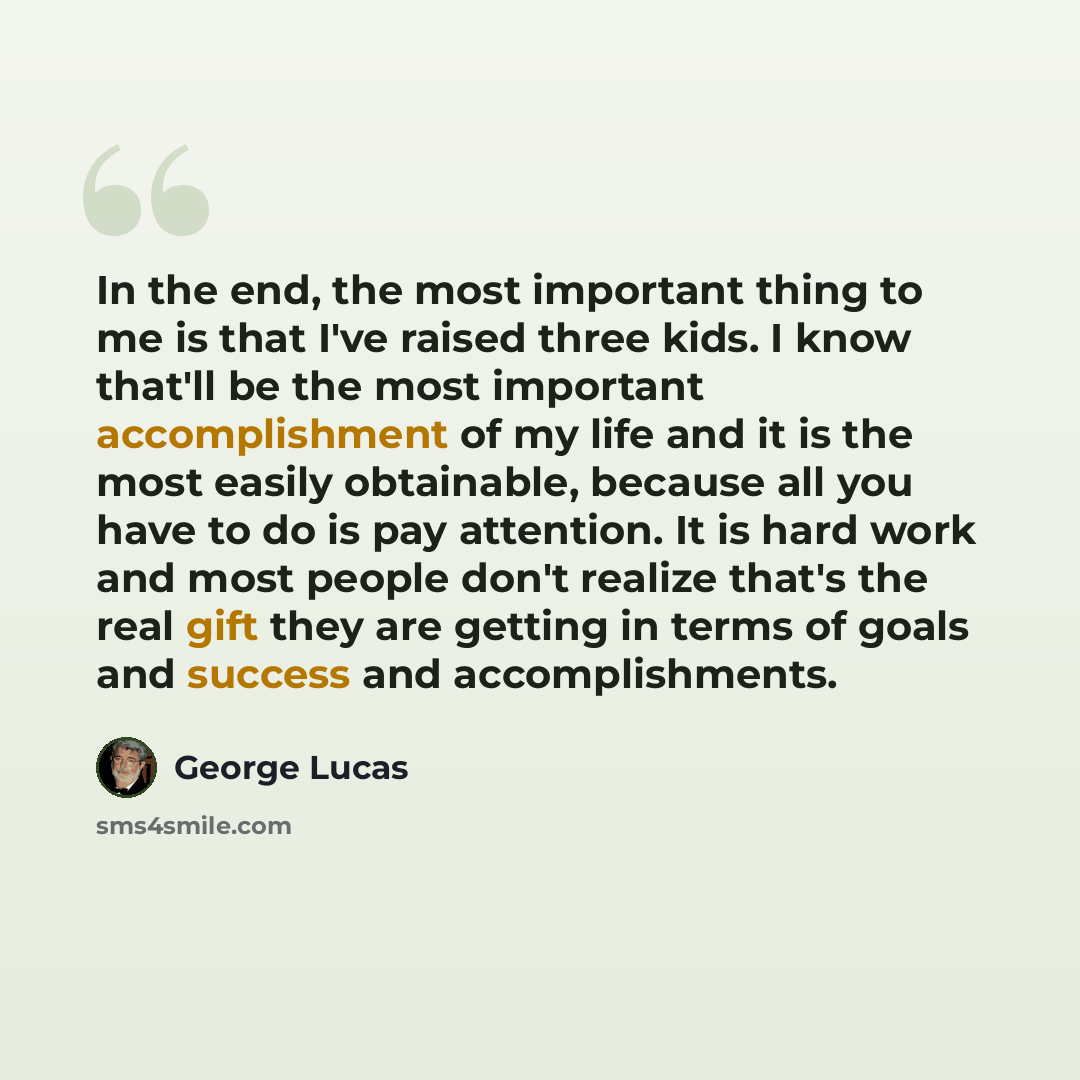“In the end, the most important thing to me is that I've raised three kids. I know that'll be the most important accomplishment of my life and it is the most easily obtainable, because all you have to do is pay attention. It is hard work and most people don't realize that's the real gift they are…” quote by George Lucas