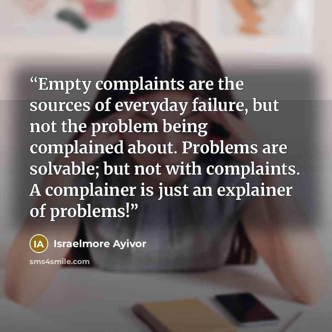 “Empty complaints are the sources of everyday failure, but not the problem being complained about. Problems are solvable; but not with complaints. A complainer is just an explainer of problems!” quote by Israelmore Ayivor