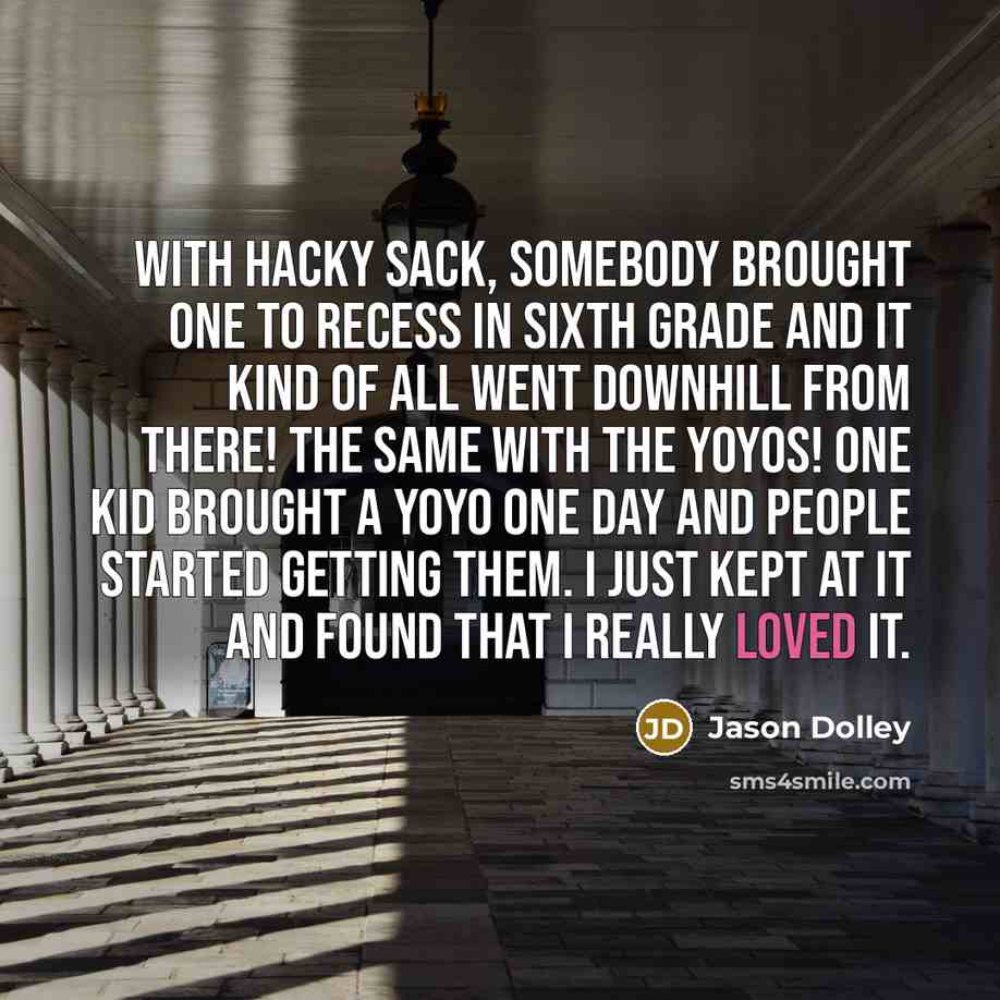“With hacky sack, somebody brought one to recess in sixth grade and it kind of all went downhill from there! The same with the yoyos! One kid brought a yoyo one day and people started getting them. I just kept at it and found that I really loved it.” quote by Jason Dolley