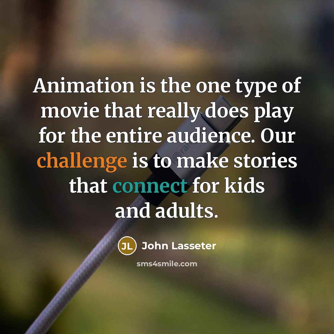 “Animation is the one type of movie that really does play for the entire audience. Our challenge is to make stories that connect for kids and adults.” quote by John Lasseter