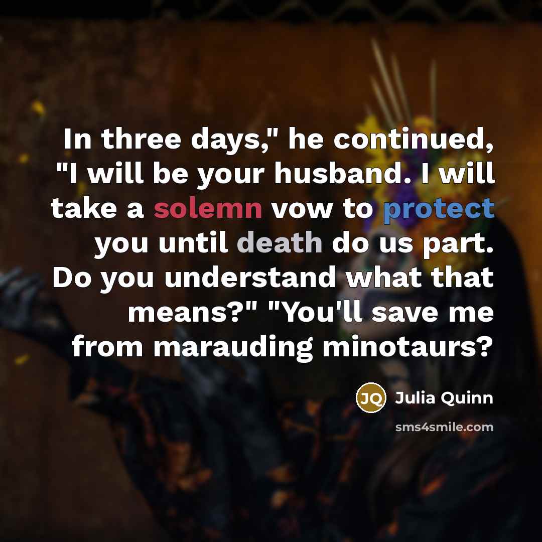 “In three days," he continued, "I will be your husband. I will take a solemn vow to protect you until death do us part. Do you understand what that means?" "You'll save me from marauding minotaurs?” quote by Julia Quinn