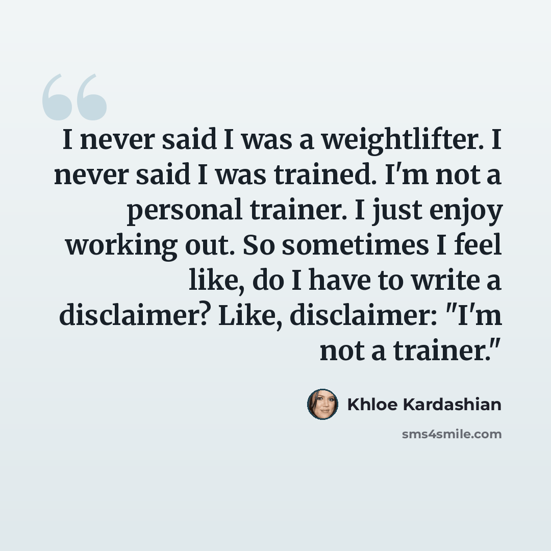 “I never said I was a weightlifter. I never said I was trained. I'm not a personal trainer. I just enjoy working out. So sometimes I feel like, do I have to write a disclaimer? Like, disclaimer: "I'm not a trainer."” quote by Khloe Kardashian