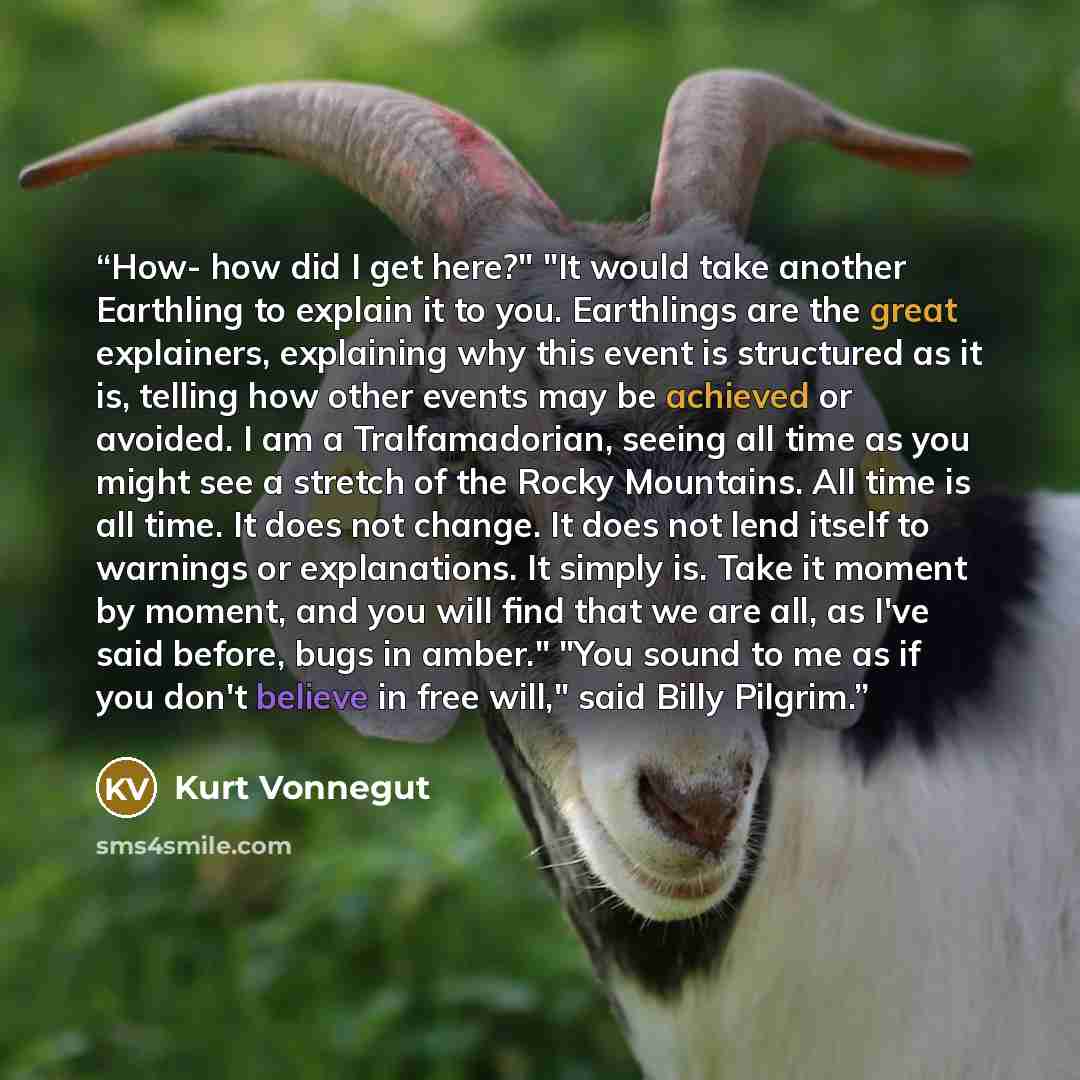 “How- how did I get here?" "It would take another Earthling to explain it to you. Earthlings are the great explainers, explaining why this event is structured as it is, telling how other events may be achieved or avoided. I am a Tralfamadorian, seeing all time as you might see a stretch of the…” quote by Kurt Vonnegut
