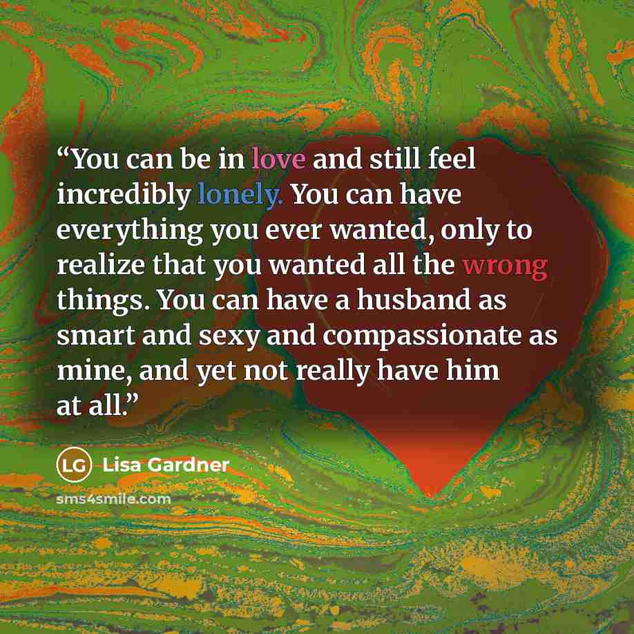 “You can be in love and still feel incredibly lonely. You can have everything you ever wanted, only to realize that you wanted all the wrong things. You can have a husband as smart and sexy and compassionate as mine, and yet not really have him at all.” quote by Lisa Gardner