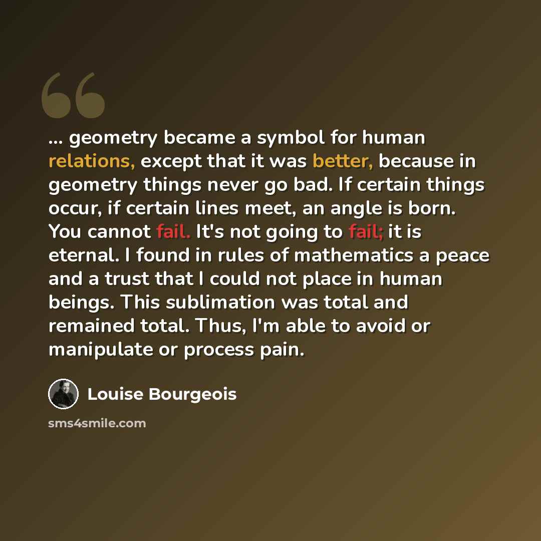 “... geometry became a symbol for human relations, except that it was better, because in geometry things never go bad. If certain things occur, if certain lines meet, an angle is born. You cannot fail. It's not going to fail; it is eternal. I found in rules of mathematics a peace and a trust that I…” quote by Louise Bourgeois