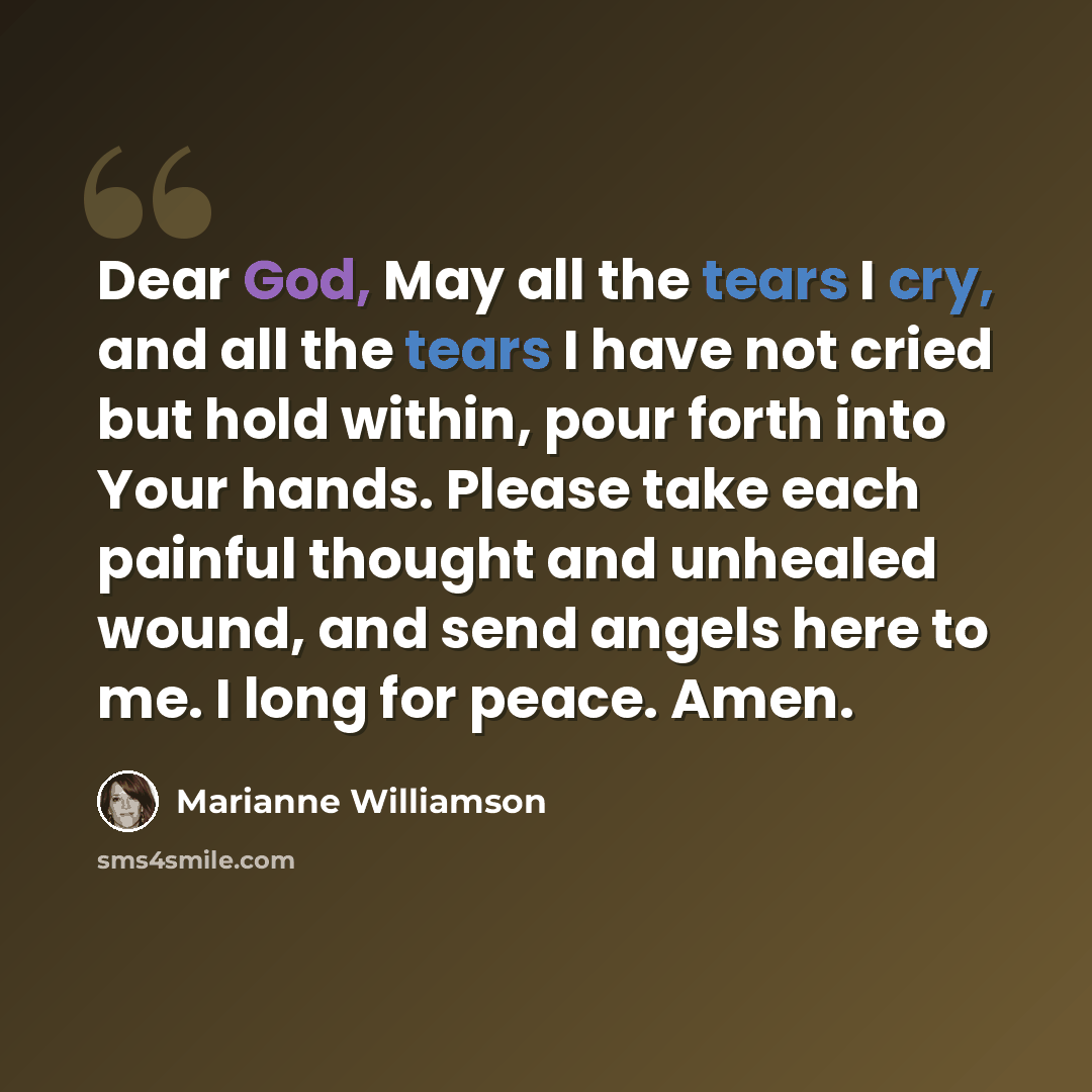 “Dear God, May all the tears I cry, and all the tears I have not cried but hold within, pour forth into Your hands. Please take each painful thought and unhealed wound, and send angels here to me. I long for peace. Amen.” quote by Marianne Williamson