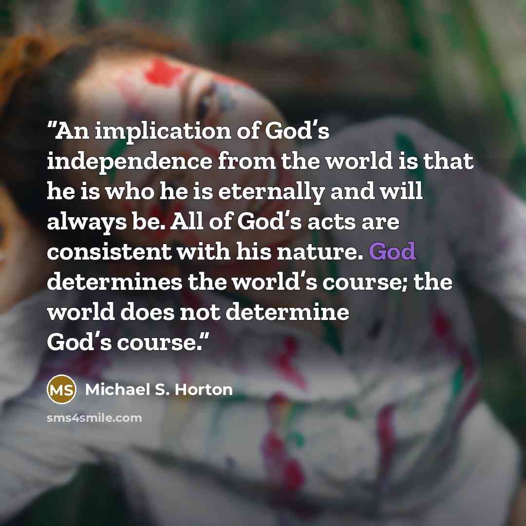 “An implication of God’s independence from the world is that he is who he is eternally and will always be. All of God’s acts are consistent with his nature. God determines the world’s course; the world does not determine God’s course.” quote by Michael S. Horton