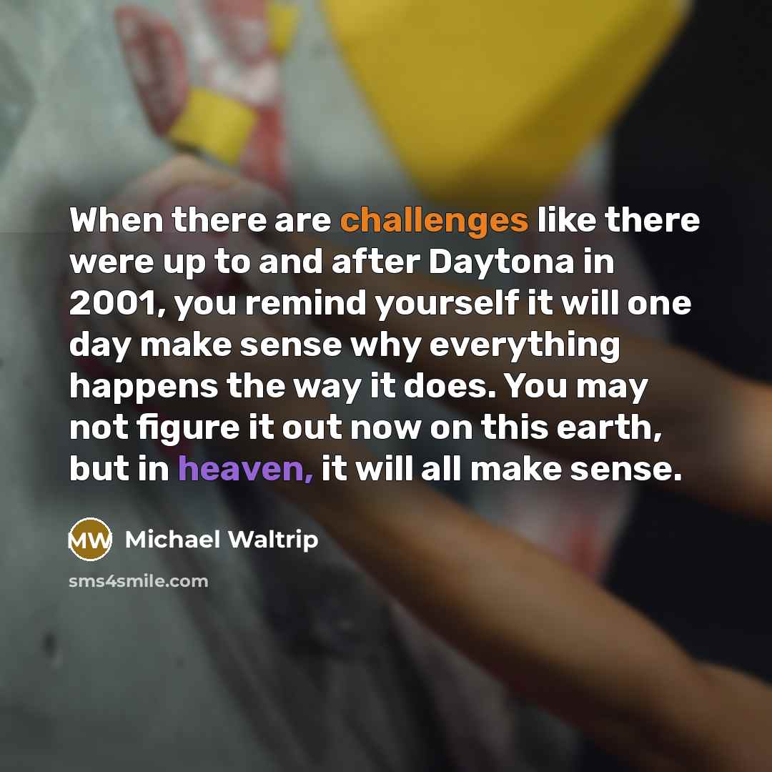 “When there are challenges like there were up to and after Daytona in 2001, you remind yourself it will one day make sense why everything happens the way it does. You may not figure it out now on this earth, but in heaven, it will all make sense.” quote by Michael Waltrip