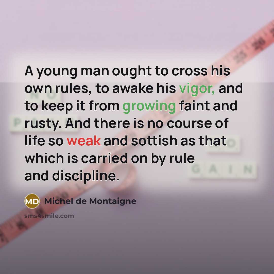 “A young man ought to cross his own rules, to awake his vigor, and to keep it from growing faint and rusty. And there is no course of life so weak and sottish as that which is carried on by rule and discipline.” quote by Michel de Montaigne